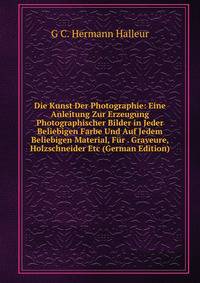 Die Kunst Der Photographie: Eine Anleitung Zur Erzeugung Photographischer Bilder in Jeder Beliebigen Farbe Und Auf Jedem Beliebigen Material, Fur . Graveure, Holzschneider Etc (German Edition)