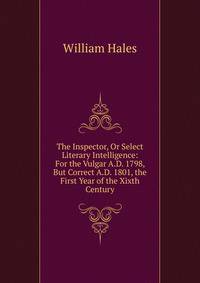 The Inspector, Or Select Literary Intelligence: For the Vulgar A.D. 1798, But Correct A.D. 1801, the First Year of the Xixth Century