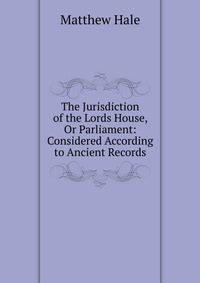 The Jurisdiction of the Lords House, Or Parliament: Considered According to Ancient Records
