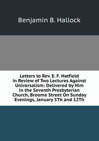 Letters to Rev. E. F. Hatfield in Review of Two Lectures Against Universalism: Delivered by Him in the Seventh Presbyterian Church, Broome Street On Sunday Evenings, January 5Th and 12Th