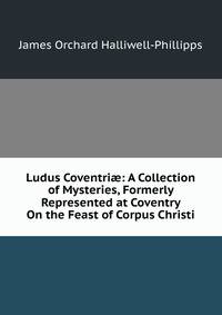 Ludus Coventri?: A Collection of Mysteries, Formerly Represented at Coventry On the Feast of Corpus Christi
