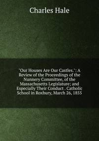 "Our Houses Are Our Castles.": A Review of the Proceedings of the Nunnery Committee, of the Massachusetts Legislature; and Especially Their Conduct . Catholic School in Roxbury, March 26, 1855
