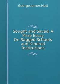 Sought and Saved: A Prize Essay On Ragged Schools and Kindred Institutions
