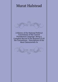 A History of the National Political Conventions of the Current Presidential Campaign: Being a Complete Record of the Business of All the Conventions, . Descriptions of the Most Characteristic Sc