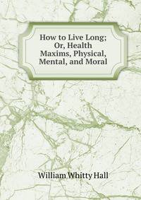 How to Live Long; Or, Health Maxims, Physical, Mental, and Moral