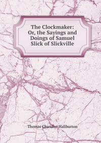 The Clockmaker: Or, the Sayings and Doings of Samuel Slick of Slickville