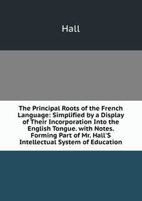 The Principal Roots of the French Language: Simplified by a Display of Their Incorporation Into the English Tongue. with Notes. Forming Part of Mr. Hall'S Intellectual System of Education