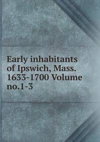 Early inhabitants of Ipswich, Mass. 1633-1700 Volume no.1-3