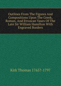 Outlines From The Figures And Compositions Upon The Greek, Roman, And Etruscan Vases Of The Late Sir William Hamilton With Engraved Borders