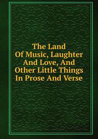 The Land Of Music, Laughter And Love, And Other Little Things In Prose And Verse