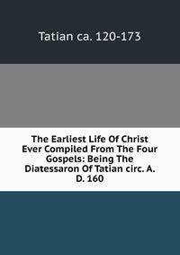 The Earliest Life Of Christ Ever Compiled From The Four Gospels: Being The Diatessaron Of Tatian circ. A. D. 160