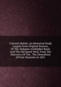 Colonial Mobile; An Historical Study Largely From Original Sources, Of The Alabama-tombigbee Basin And The Old South West, From The Discovery Of The . The Demolition Of Fort Charlotte In 1821