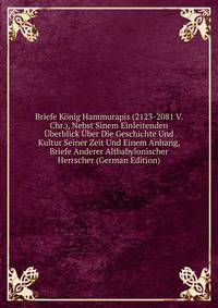 Briefe Konig Hammurapis (2123-2081 V. Chr.), Nebst Sinem Einleitenden Uberblick Uber Die Geschichte Und Kultur Seiner Zeit Und Einem Anhang, Briefe Anderer Altbabylonischer Herrscher (German Edition)