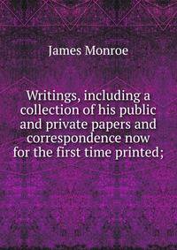 Writings, including a collection of his public and private papers and correspondence now for the first time printed;