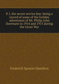 P. J. the secret service boy: being a record of some of the holiday adventures of Mr. Philip John Davenant in 1914 and 1915 during the Great War