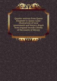 Quarter sessions from Queen Elizabeth to Queen Anne: illustrations of local government and history, drawn from original records (chiefly of the county of Devon)