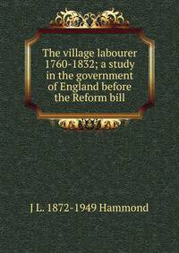 The village labourer 1760-1832; a study in the government of England before the Reform bill