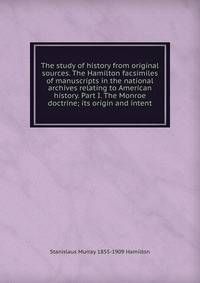 The study of history from original sources. The Hamilton facsimiles of manuscripts in the national archives relating to American history. Part I. The Monroe doctrine; its origin and intent