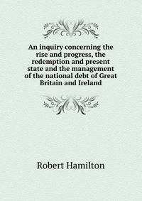 An inquiry concerning the rise and progress, the redemption and present state and the management of the national debt of Great Britain and Ireland