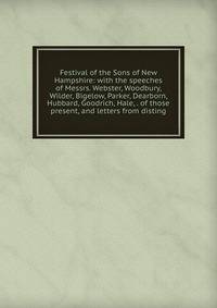 Festival of the Sons of New Hampshire: with the speeches of Messrs. Webster, Woodbury, Wilder, Bigelow, Parker, Dearborn, Hubbard, Goodrich, Hale, . of those present, and letters from disting