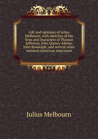 Life and opinions of Julius Melbourn; with sketches of the lives and characters of Thomas Jefferson, John Quincy Adams, John Randolph, and several other eminent American statesmen