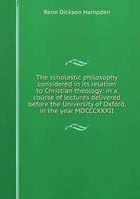The scholastic philosophy considered in its relation to Christian theology: in a course of lectures delivered before the University of Oxford, in the year MDCCCXXXII