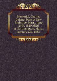 Memorial. Charles Delano: born at New Braintree, Mass., June 24th, 1820; died at Northampton, Mass., January 23d, 1883