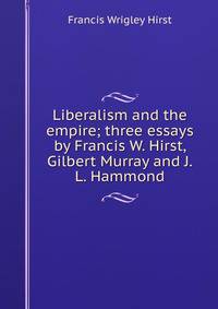 Liberalism and the empire; three essays by Francis W. Hirst, Gilbert Murray and J.L. Hammond