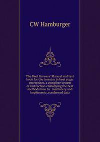 The Beet Growers' Manual and text book for the investor in beet sugar enterprises, a complete system of instruction embodying the best methods how to . machinery and implements, condensed data