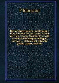 The Washingtoniana: containing a sketch of the life and death of the late Gen. George Washington; with a collection of elegant eulogies, orations, . all his most valuable public papers, and his
