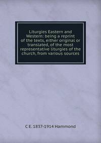 Liturgies Eastern and Western: being a reprint of the texts, either original or translated, of the most representative liturgies of the church, from various sources