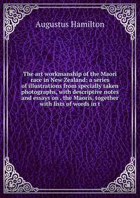 The art workmanship of the Maori race in New Zealand: a series of illustrations from specially taken photographs, with descriptive notes and essays on . the Maoris, together with lists of words in t