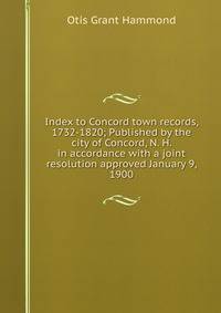 Index to Concord town records, 1732-1820; Published by the city of Concord, N. H. in accordance with a joint resolution approved January 9, 1900.