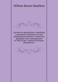 Lectures on quaternions; containing a systematic statement of a new mathematical method; of which the principles were communicated in 1843 to the . courses of lectures, delivered in 1