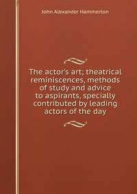 The actor's art; theatrical reminiscences, methods of study and advice to aspirants, specially contributed by leading actors of the day