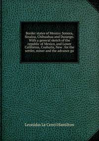 Border states of Mexico: Sonora, Sinaloa, Chihuahua and Durango. With a general sketch of the republic of Mexico, and Lower California, Coahuila, New . for the settler, miner and the advance gu