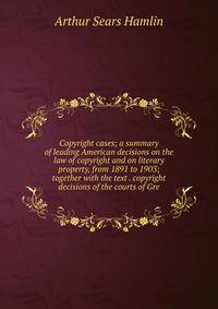 Copyright cases; a summary of leading American decisions on the law of copyright and on literary property, from 1891 to 1903; together with the text . copyright decisions of the courts of Gre
