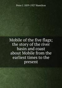 Mobile of the five flags; the story of the river basin and coast about Mobile from the earliest times to the present