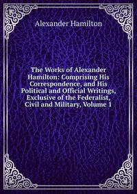 The Works of Alexander Hamilton: Comprising His Correspondence, and His Political and Official Writings, Exclusive of the Federalist, Civil and Military, Volume 1
