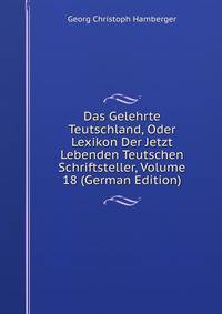 Das Gelehrte Teutschland, Oder Lexikon Der Jetzt Lebenden Teutschen Schriftsteller, Volume 18 (German Edition)