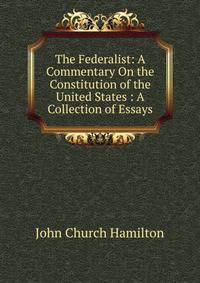 The Federalist: A Commentary On the Constitution of the United States : A Collection of Essays