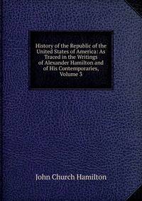 History of the Republic of the United States of America: As Traced in the Writings of Alexander Hamilton and of His Contemporaries, Volume 3