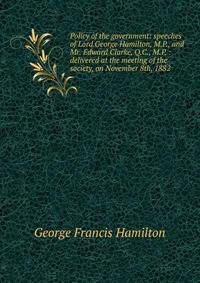 Policy of the government: speeches of Lord George Hamilton, M.P., and Mr. Edward Clarke, Q.C., M.P. : delivered at the meeting of the society, on November 8th, 1882