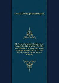 M. Georg Christoph Hambergers . Zuverlssige Nachrichten Von Den Vornehmsten Schriftstellern Vom Anfange Der Welt Bis 1500: Mit Einer Vorrede . Des (German Edition)
