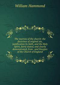 The marrow of the church: the doctrines of original sin, justification by faith, and the Holy Spirit, fairly stated, and clearly demonstrated, from . and liturgies of the Church of England