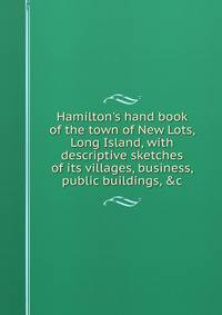 Hamilton's hand book of the town of New Lots, Long Island, with descriptive sketches of its villages, business, public buildings, &amp;c.