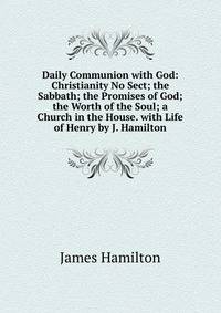 Daily Communion with God: Christianity No Sect; the Sabbath; the Promises of God; the Worth of the Soul; a Church in the House. with Life of Henry by J. Hamilton