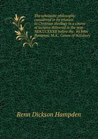 The scholastic philosophy: considered in its relation to Christian theology in a course of lectures delivered in the year MDCCCXXXII before the . by John Bampton, M.A., Canon of Salisbury