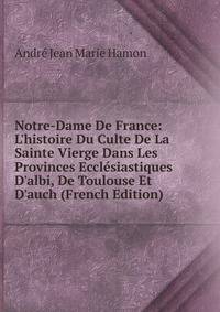 Notre-Dame De France: L'histoire Du Culte De La Sainte Vierge Dans Les Provinces Eccl?siastiques D'albi, De Toulouse Et D'auch (French Edition)
