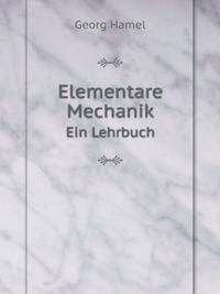 Elementare Mechanik, Ein Lehrbuch Enthaltend: Eine Begrundung Der Allgemeinen Mechanik; Die Mechanik Der Systeme Starrer Korper: Die Synthetischen Und . Der Mechanik Deformier (German Edition)